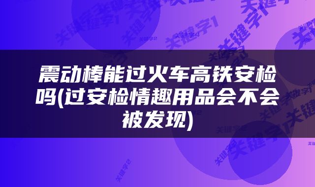 震动棒能过火车高铁安检吗(过安检情趣用品会不会被发现)