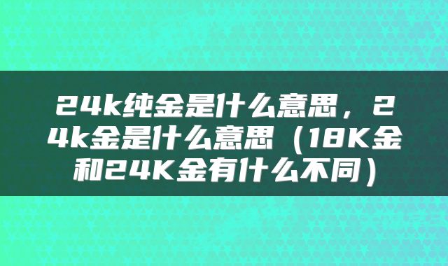 24k纯金是什么意思，24k金是什么意思（18K金和24K金有什么不同）