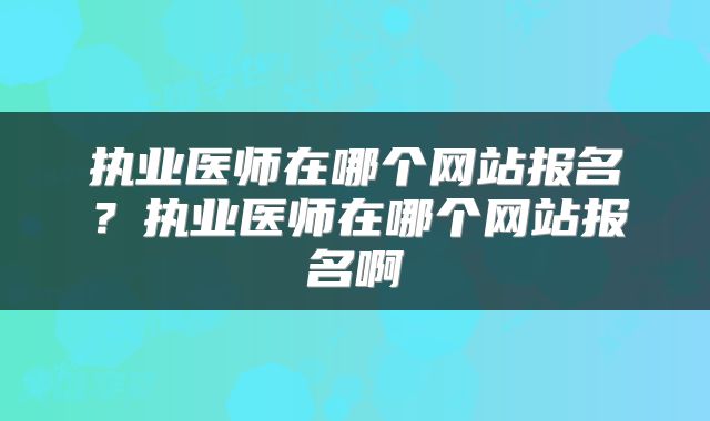 执业医师在哪个网站报名？执业医师在哪个网站报名啊