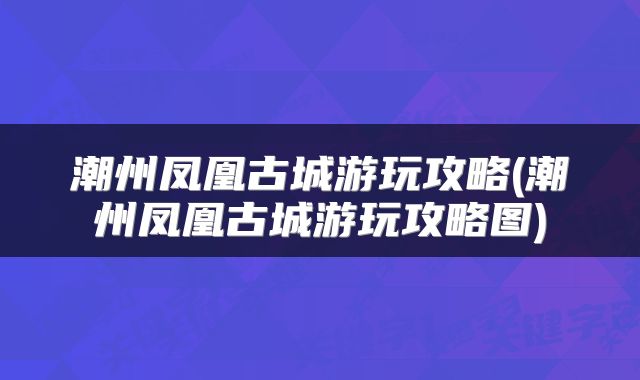 潮州凤凰古城游玩攻略(潮州凤凰古城游玩攻略图)