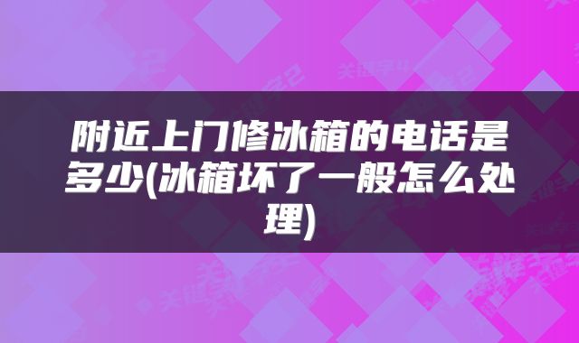 附近上门修冰箱的电话是多少(冰箱坏了一般怎么处理)