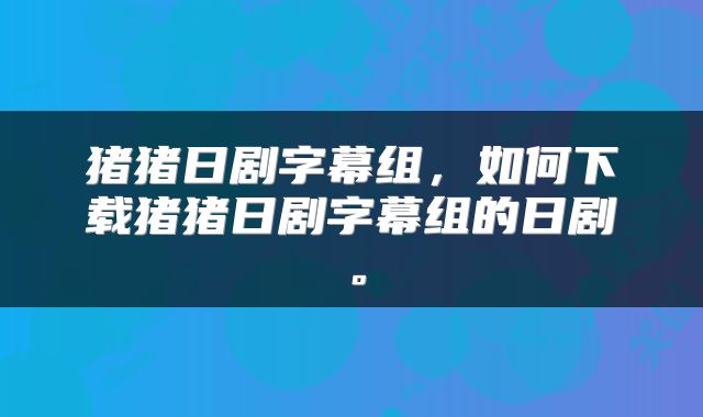猪猪日剧字幕组，如何下载猪猪日剧字幕组的日剧。
