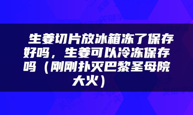  生姜切片放冰箱冻了保存好吗，生姜可以冷冻保存吗（刚刚扑灭巴黎圣母院大火） 
