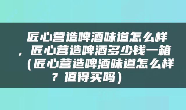  匠心营造啤酒味道怎么样，匠心营造啤酒多少钱一箱（匠心营造啤酒味道怎么样？值得买吗） 