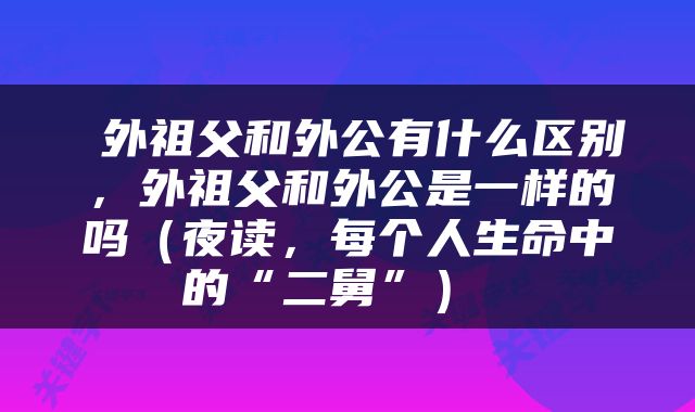  外祖父和外公有什么区别，外祖父和外公是一样的吗（夜读，每个人生命中的“二舅”） 