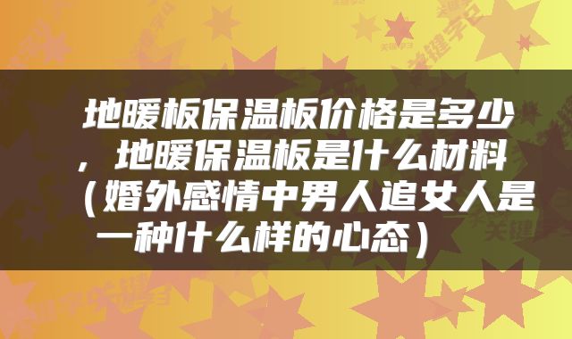  地暖板保温板价格是多少，地暖保温板是什么材料（婚外感情中男人追女人是一种什么样的心态） 