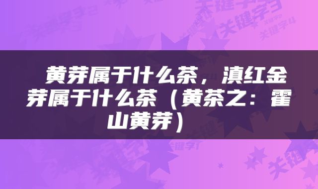  黄芽属于什么茶，滇红金芽属于什么茶（黄茶之：霍山黄芽） 