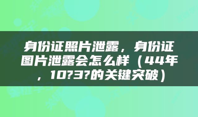 身份证照片泄露，身份证图片泄露会怎么样（44年，10?3?的关键突破）