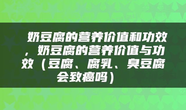  奶豆腐的营养价值和功效，奶豆腐的营养价值与功效（豆腐、腐乳、臭豆腐会致癌吗） 