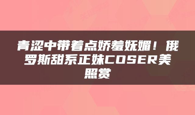 青涩中带着点娇羞妩媚！俄罗斯甜系正妹COSER美照赏