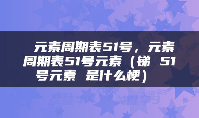  元素周期表51号，元素周期表51号元素（锑 51号元素 是什么梗） 