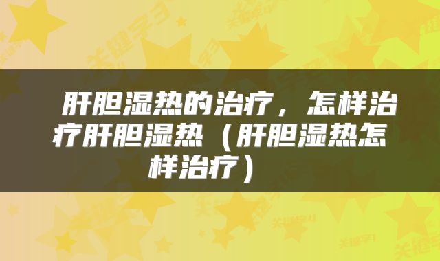  肝胆湿热的治疗，怎样治疗肝胆湿热（肝胆湿热怎样治疗） 