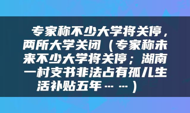  专家称不少大学将关停，两所大学关闭（专家称未来不少大学将关停；湖南一村支书非法占有孤儿生活补贴五年……） 