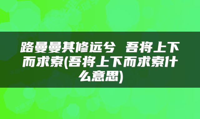 路曼曼其修远兮 吾将上下而求索(吾将上下而求索什么意思)