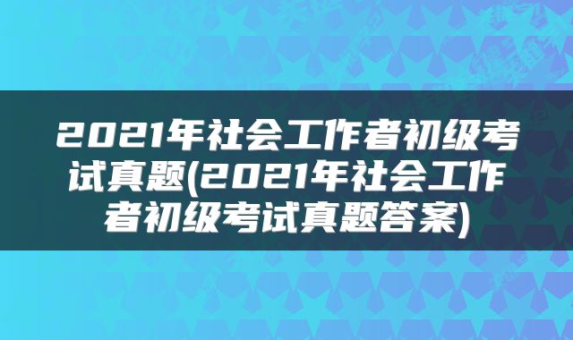 2021年社会工作者初级考试真题(2021年社会工作者初级考试真题答案)
