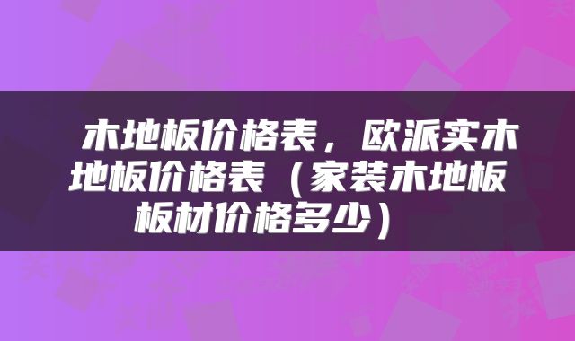 木地板价格表，欧派实木地板价格表（家装木地板板材价格多少） 