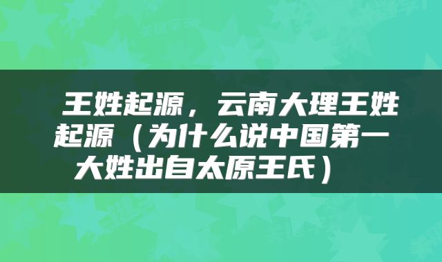 王姓起源，云南大理王姓起源（为什么说中国第一大姓出自太原王氏） 