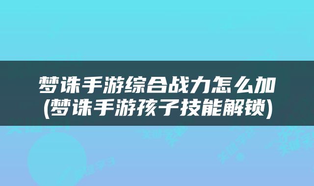 梦诛手游综合战力怎么加(梦诛手游孩子技能解锁)