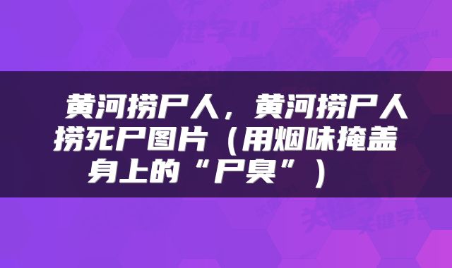  黄河捞尸人，黄河捞尸人捞死尸图片（用烟味掩盖身上的“尸臭”） 