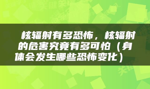  核辐射有多恐怖，核辐射的危害究竟有多可怕（身体会发生哪些恐怖变化） 