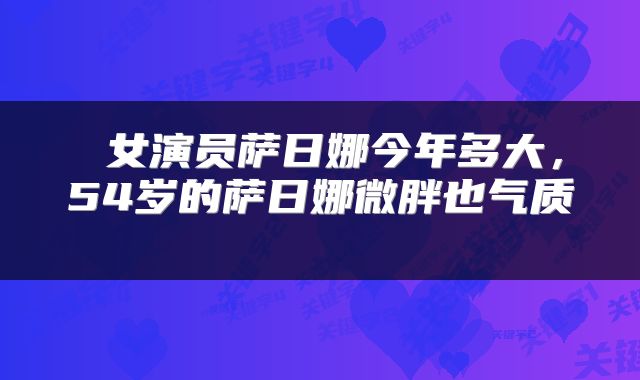  女演员萨日娜今年多大，54岁的萨日娜微胖也气质 