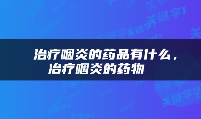  治疗咽炎的药品有什么，冶疗咽炎的药物 