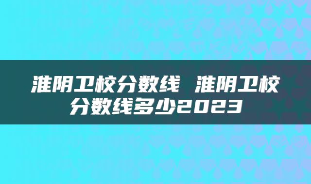 淮阴卫校分数线 淮阴卫校分数线多少2023