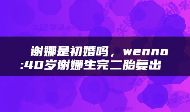  谢娜是初婚吗，wenno:40岁谢娜生完二胎复出 