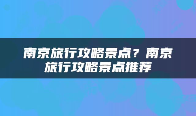 南京旅行攻略景点？南京旅行攻略景点推荐