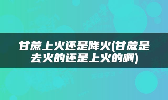 甘蔗上火还是降火(甘蔗是去火的还是上火的啊)