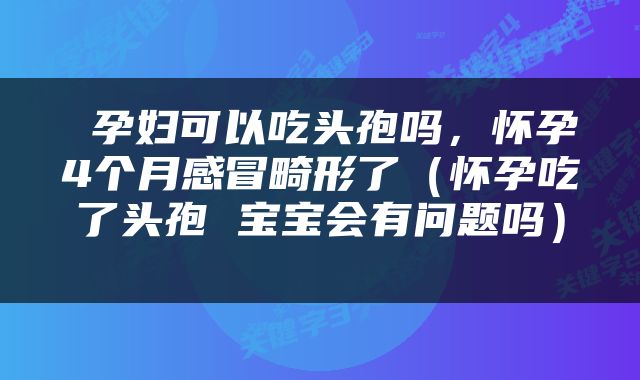  孕妇可以吃头孢吗，怀孕4个月感冒畸形了（怀孕吃了头孢 宝宝会有问题吗） 