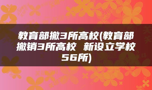 教育部撤3所高校(教育部撤销3所高校 新设立学校56所)