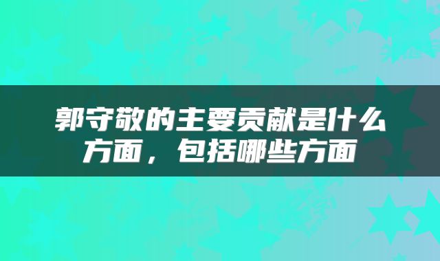 郭守敬的主要贡献是什么方面，包括哪些方面