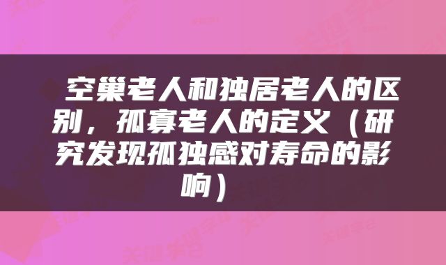  空巢老人和独居老人的区别，孤寡老人的定义（研究发现孤独感对寿命的影响） 
