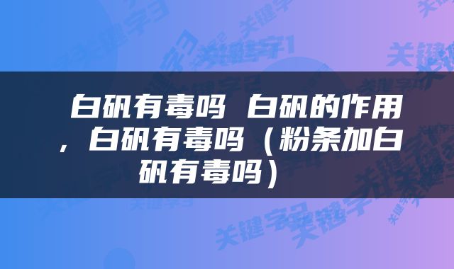  白矾有毒吗 白矾的作用，白矾有毒吗（粉条加白矾有毒吗） 