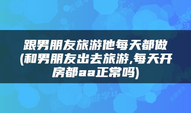 跟男朋友旅游他每天都做(和男朋友出去旅游,每天开房都aa正常吗)