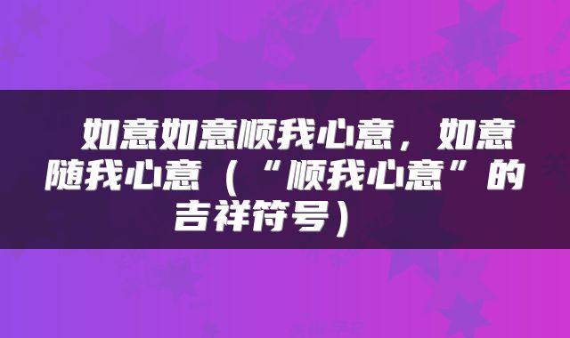  如意如意顺我心意，如意随我心意（“顺我心意”的吉祥符号） 
