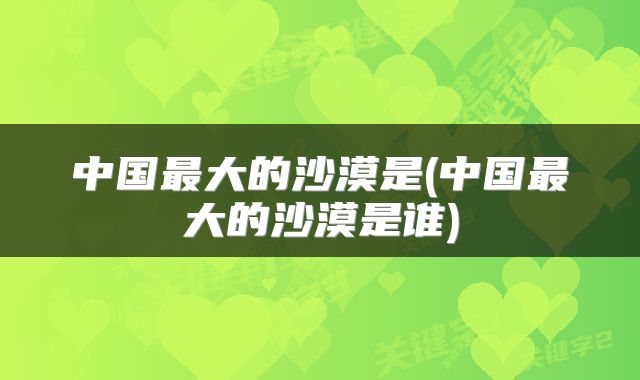 中国最大的沙漠是(中国最大的沙漠是谁)