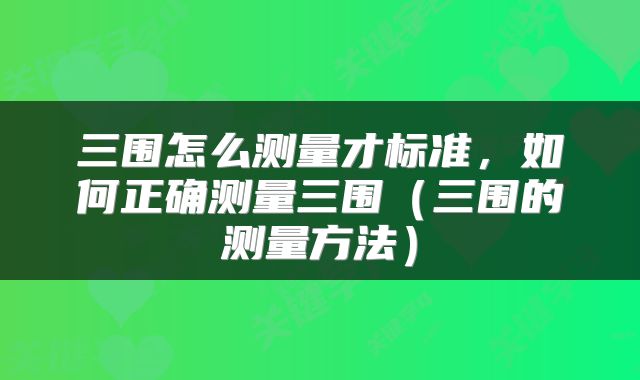 三围怎么测量才标准,如何正确测量三围(三围的测量方法)