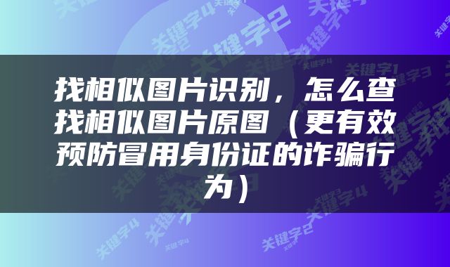 找相似图片识别，怎么查找相似图片原图（更有效预防冒用身份证的诈骗行为）