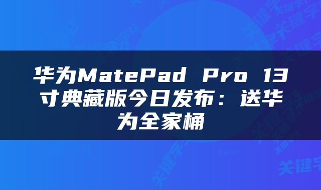 华为MatePad Pro 13寸典藏版今日发布：送华为全家桶