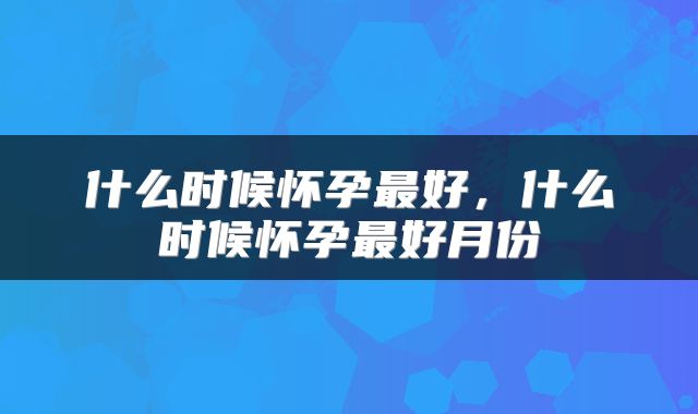 什么时候怀孕最好，什么时候怀孕最好月份