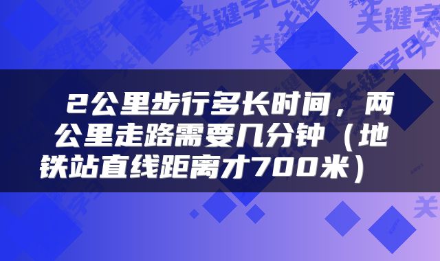  2公里步行多长时间，两公里走路需要几分钟（地铁站直线距离才700米） 
