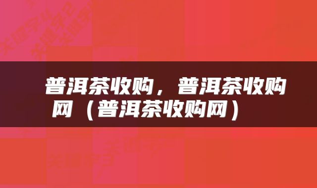  普洱茶收购，普洱茶收购网（普洱茶收购网） 