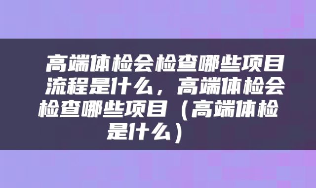 高端体检会检查哪些项目 流程是什么,高端体检会检查哪些项目(高端体检是什么)