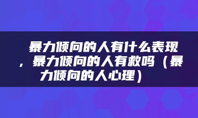 暴力倾向的人有什么表现,暴力倾向的人有救吗(暴力倾向的人心理)