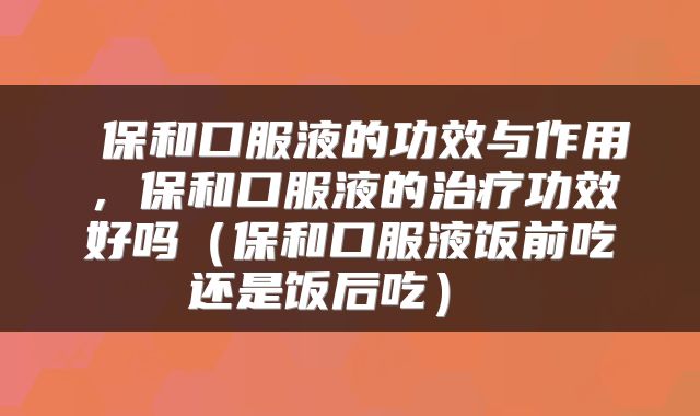  保和口服液的功效与作用，保和口服液的治疗功效好吗（保和口服液饭前吃还是饭后吃） 