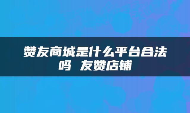 赞友商城是什么平台合法吗 友赞店铺
