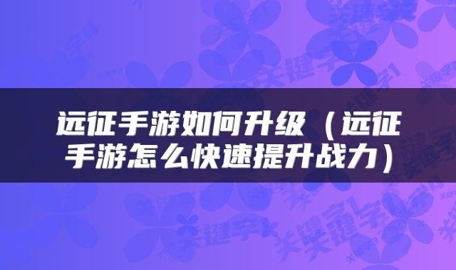 远征手游如何升级（远征手游怎么快速提升战力）