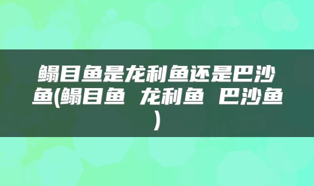 鳎目鱼是龙利鱼还是巴沙鱼(鳎目鱼 龙利鱼 巴沙鱼)